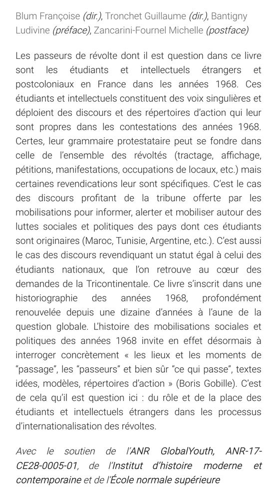 Les passeurs de révolte dont il est question dans ce livre sont les étudiants et intellectuels étrangers et postcoloniaux en France dans les années 1968. Ces étudiants et intellectuels constituent des voix singulières et déploient des discours et des répertoires d’action qui leur sont propres dans les contestations des années 1968. Certes, leur grammaire protestataire peut se fondre dans celle de l’ensemble des révoltés (tractage, affichage, pétitions, manifestations, occupations de locaux, etc.) mais certaines revendications leur sont spécifiques. C’est le cas des discours profitant de la tribune offerte par les mobilisations pour informer, alerter et mobiliser autour des luttes sociales et politiques des pays dont ces étudiants sont originaires (Maroc, Tunisie, Argentine, etc.). C’est aussi le cas des discours revendiquant un statut égal à celui des étudiants nationaux, que l’on retrouve au cœur des demandes de la Tricontinentale. Ce livre s’inscrit dans une historiographie des années 1968, profondément renouvelée depuis une dizaine d’années à l’aune de la question globale. L’histoire des mobilisations sociales et politiques des années 1968 invite en effet désormais à interroger concrètement « les lieux et les moments de “passage”, les “passeurs” et bien sûr “ce qui passe”, textes idées, modèles, répertoires d’action » (Boris Gobille). C’est de cela qu’il est question ici : du rôle et de la place des étudiants et intellectuels étrangers dans les processus d’internationalisation des révoltes.
