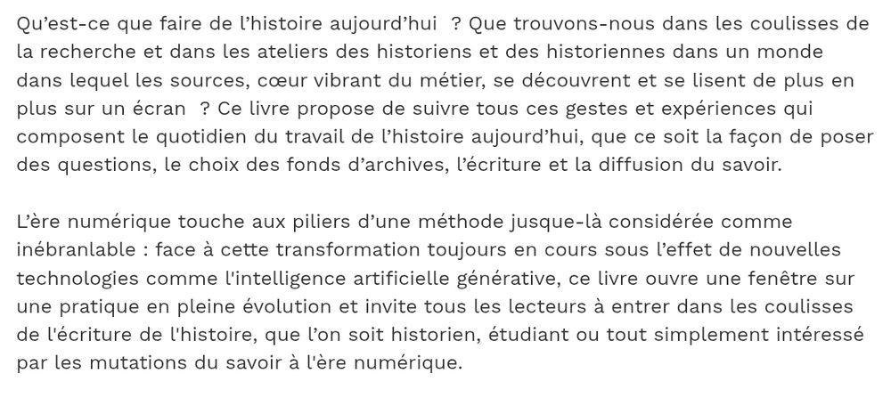 Qu’est-ce que faire de l’histoire aujourd’hui  ? Que trouvons-nous dans les coulisses de la recherche et dans les ateliers des historiens et des historiennes dans un monde dans lequel les sources, cœur vibrant du métier, se découvrent et se lisent de plus en plus sur un écran  ? Ce livre propose de suivre tous ces gestes et expériences qui composent le quotidien du travail de l’histoire aujourd’hui, que ce soit la façon de poser des questions, le choix des fonds d’archives, l’écriture et la diffusion du savoir.
 
L’ère numérique touche aux piliers d’une méthode jusque-là considérée comme inébranlable : face à cette transformation toujours en cours sous l’effet de nouvelles technologies comme l'intelligence artificielle générative, ce livre ouvre une fenêtre sur une pratique en pleine évolution et invite tous les lecteurs à entrer dans les coulisses de l'écriture de l'histoire, que l’on soit historien, étudiant ou tout simplement intéressé par les mutations du savoir à l'ère numérique.