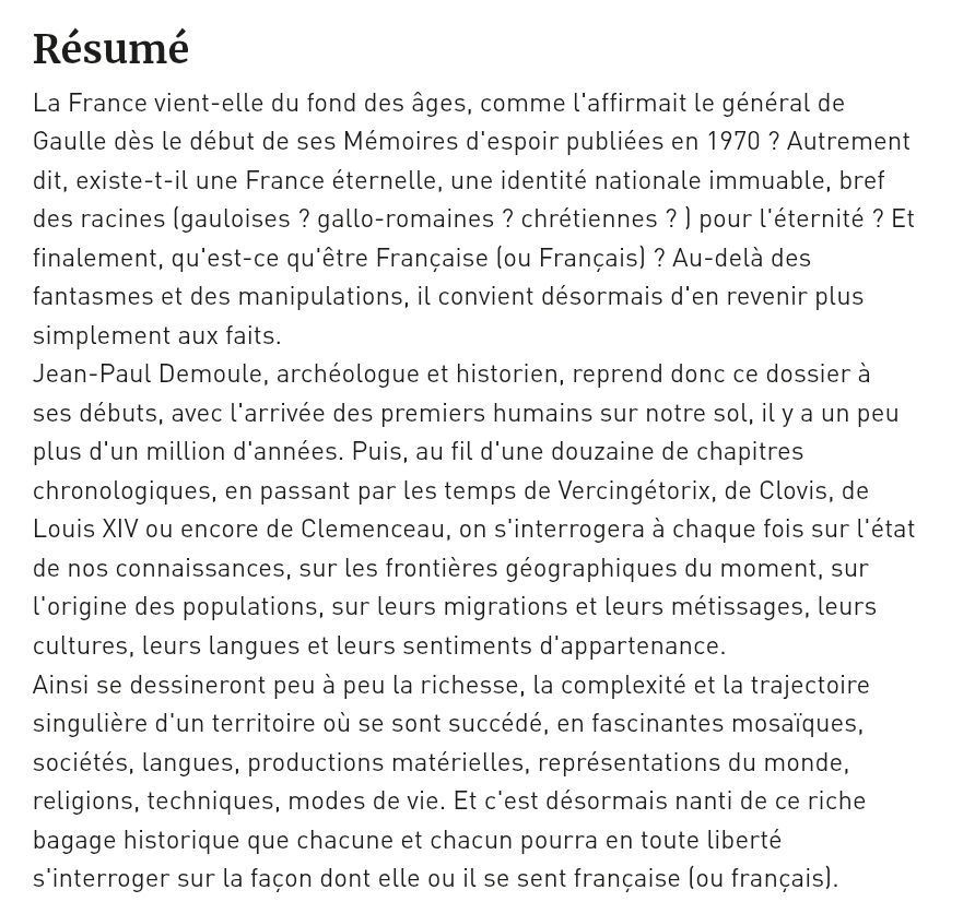 La France vient-elle du fond des âges, comme l'affirmait le général de Gaulle dès le début de ses Mémoires d'espoir publiées en 1970 ? Autreme…
La France vient-elle du fond des âges, comme l'affirmait le général de Gaulle dès le début de ses Mémoires d'espoir publiées en 1970 ? Autrement dit, existe-t-il une France éternelle, une identité nationale immuable, bref des racines (gauloises ? gallo-romaines ? chrétiennes ? ) pour l'éternité ? Et finalement, qu'est-ce qu'être Française (ou Français) ? Au-delà des fantasmes et des manipulations, il convient désormais d'en revenir plus simplement aux faits.
Jean-Paul Demoule, archéologue et historien, reprend donc ce dossier à ses débuts, avec l'arrivée des premiers humains sur notre sol, il y a un peu plus d'un million d'années. Puis, au fil d'une douzaine de chapitres chronologiques, en passant par les temps de Vercingétorix, de Clovis, de Louis XIV ou encore de Clemenceau, on s'interrogera à chaque fois sur l'état de nos connaissances, sur les frontières géographiques du moment, sur l'origine des populations, sur leurs migrations et leurs métissages, leurs cultures, leurs langues et leurs sentiments d'appartenance.
Ainsi se dessineront peu à peu la richesse, la complexité et la trajectoire singulière d'un territoire où se sont succédé, en fascinantes mosaïques, sociétés, langues, productions matérielles, représentations du monde, religions, techniques, modes de vie. Et c'est désormais nanti de ce riche bagage historique que chacune et chacun pourra en toute liberté s'interroger sur la façon dont elle ou il se sent française (ou français).