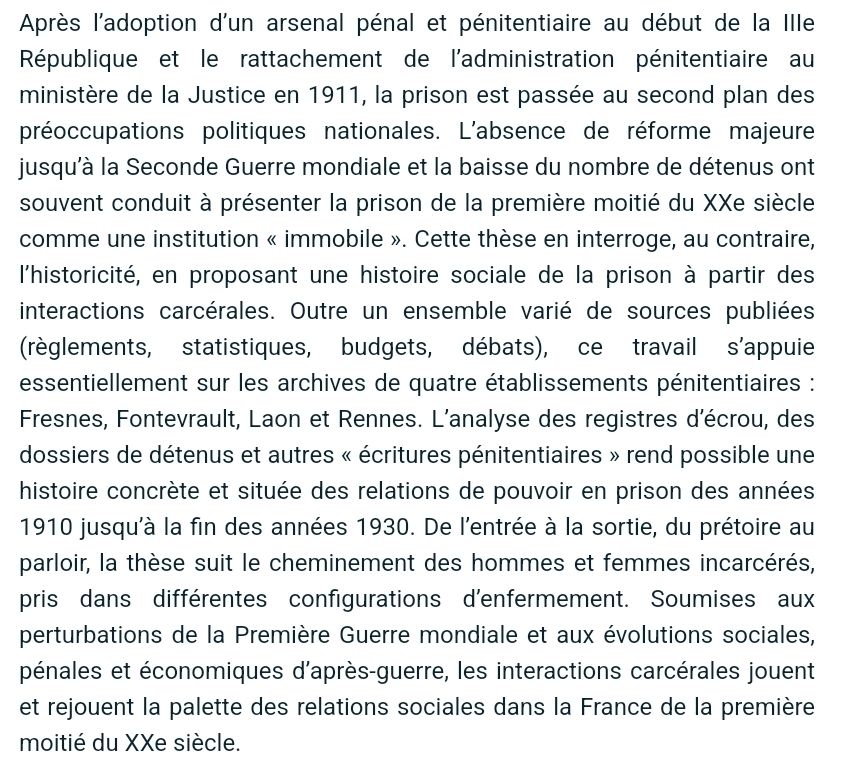 Après l’adoption d’un arsenal pénal et pénitentiaire au début de la IIIe République et le rattachement de l’administration pénitentiaire au ministère de la Justice en 1911, la prison est passée au second plan des préoccupations politiques nationales. L’absence de réforme majeure jusqu’à la Seconde Guerre mondiale et la baisse du nombre de détenus ont souvent conduit à présenter la prison de la première moitié du XXe siècle comme une institution « immobile ». Cette thèse en interroge, au contraire, l’historicité, en proposant une histoire sociale de la prison à partir des interactions carcérales. Outre un ensemble varié de sources publiées (règlements, statistiques, budgets, débats), ce travail s’appuie essentiellement sur les archives de quatre établissements pénitentiaires : Fresnes, Fontevrault, Laon et Rennes. L’analyse des registres d’écrou, des dossiers de détenus et autres « écritures pénitentiaires » rend possible une histoire concrète et située des relations de pouvoir en prison des années 1910 jusqu’à la fin des années 1930. De l’entrée à la sortie, du prétoire au parloir, la thèse suit le cheminement des hommes et femmes incarcérés, pris dans différentes configurations d’enfermement. Soumises aux perturbations de la Première Guerre mondiale et aux évolutions sociales, pénales et économiques d’après-guerre, les interactions carcérales jouent et rejouent la palette des relations sociales dans la France de la première moitié du XXe siècle.