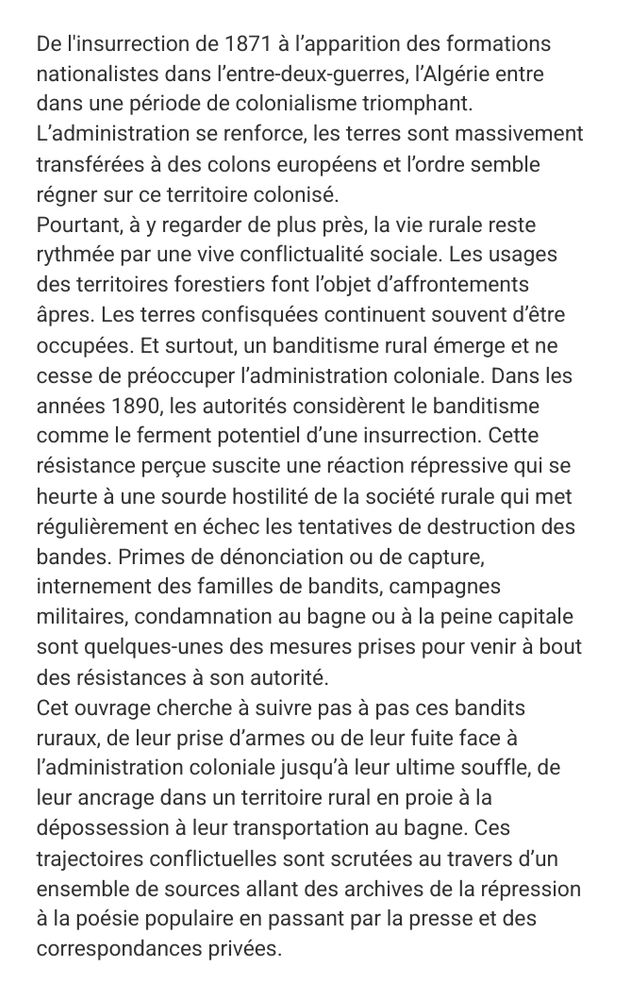 De l'insurrection de 1871 à l’apparition des formations nationalistes dans l’entre-deux-guerres, l’Algérie entre dans une période de colonialisme triomphant. L’administration se renforce, les terres sont massivement transférées à des colons européens et l’ordre semble régner sur ce territoire colonisé.
Pourtant, à y regarder de plus près, la vie rurale reste rythmée par une vive conflictualité sociale. Les usages des territoires forestiers font l’objet d’affrontements âpres. Les terres confisquées continuent souvent d’être occupées. Et surtout, un banditisme rural émerge et ne cesse de préoccuper l’administration coloniale. Dans les années 1890, les autorités considèrent le banditisme comme le ferment potentiel d’une insurrection. Cette résistance perçue suscite une réaction répressive qui se heurte à une sourde hostilité de la société rurale qui met régulièrement en échec les tentatives de destruction des bandes. Primes de dénonciation ou de capture, internement des familles de bandits, campagnes militaires, condamnation au bagne ou à la peine capitale sont quelques-unes des mesures prises pour venir à bout des résistances à son autorité.
Cet ouvrage cherche à suivre pas à pas ces bandits ruraux, de leur prise d’armes ou de leur fuite face à l’administration coloniale jusqu’à leur ultime souffle, de leur ancrage dans un territoire rural en proie à la dépossession à leur transportation au bagne. Ces trajectoires conflictuelles sont scrutées au travers d’un ensemble de sources allant des archives de la répression à la poésie populaire en passant par la presse et des correspondances privées.