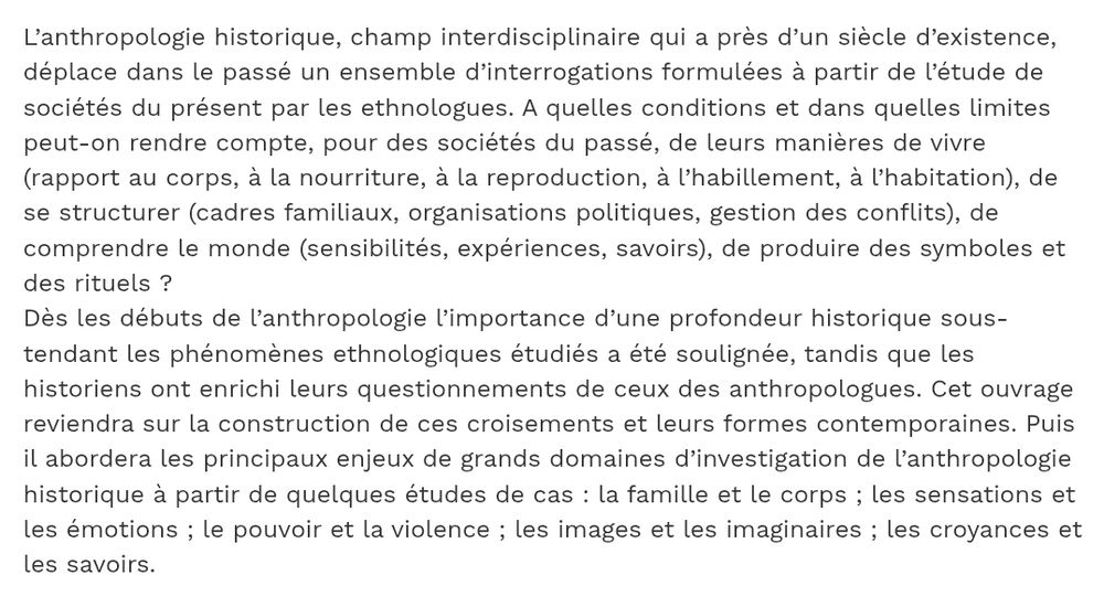 L’anthropologie historique, champ interdisciplinaire qui a près d’un siècle d’existence, déplace dans le passé un ensemble d’interrogations formulées à partir de l’étude de sociétés du présent par les ethnologues. A quelles conditions et dans quelles limites peut-on rendre compte, pour des sociétés du passé, de leurs manières de vivre (rapport au corps, à la nourriture, à la reproduction, à l’habillement, à l’habitation), de se structurer (cadres familiaux, organisations politiques, gestion des conflits), de comprendre le monde (sensibilités, expériences, savoirs), de produire des symboles et des rituels ?
Dès les débuts de l’anthropologie l’importance d’une profondeur historique sous-tendant les phénomènes ethnologiques étudiés a été soulignée, tandis que les historiens ont enrichi leurs questionnements de ceux des anthropologues. Cet ouvrage reviendra sur la construction de ces croisements et leurs formes contemporaines. Puis il abordera les principaux enjeux de grands domaines d’investigation de l’anthropologie historique à partir de quelques études de cas : la famille et le corps ; les sensations et les émotions ; le pouvoir et la violence ; les images et les imaginaires ; les croyances et les savoirs.