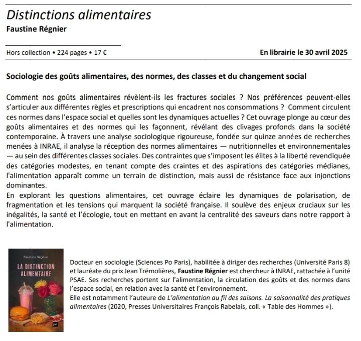 
Comment nos goûts alimentaires révèlent-ils les fractures sociales ? Nos préférences peuvent-elles 
s’articuler aux différentes règles et prescriptions qui encadrent nos consommations ? Comment circulent 
ces normes dans l’espace social et quelles sont les dynamiques actuelles ? Cet ouvrage plonge au cœur des 
goûts alimentaires et des normes qui les façonnent, révélant des clivages profonds dans la société 
contemporaine. À travers une analyse sociologique rigoureuse, fondée sur quinze années de recherches 
menées à INRAE, il analyse la réception des normes alimentaires — nutritionnelles et environnementales 
— au sein des différentes classes sociales. Des contraintes que s’imposent les élites à la liberté revendiquée 
des catégories modestes, en tenant compte des craintes et des aspirations des catégories médianes, 
l'alimentation apparaît comme un terrain de distinction, mais aussi de résistance face aux injonctions 
dominantes.
En explorant les questions alimentaires, cet ouvrage éclaire les dynamiques de polarisation, de 
fragmentation et les tensions qui marquent la société française. Il soulève des enjeux cruciaux sur les 
inégalités, la santé et l’écologie, tout en mettant en avant la centralité des saveurs dans notre rapport à 
l'alimentation. 
Docteur en sociologie (Sciences Po Paris), habilitée à diriger des recherches (Université Paris 8) 
et lauréate du prix Jean Trémolières, Faustine Régnier est chercheur à INRAE, rattachée à l’unité 
PSAE. 