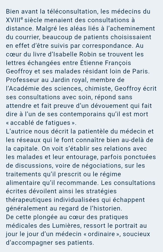 Bien avant la téléconsultation, les médecins du XVIIIe siècle menaient des consultations à distance. Malgré les aléas liés à l’acheminement du courrier, beaucoup de patients choisissaient en effet d’être suivis par correspondance. Au cœur du livre d’Isabelle Robin se trouvent les lettres échangées entre Étienne François Geoffroy et ses malades résidant loin de Paris.
Professeur au Jardin royal, membre de l’Académie des sciences, chimiste, Geoffroy écrit ses consultations avec soin, répond sans attendre et fait preuve d’un dévouement qui fait dire à l’un de ses contemporains qu’il est mort « accablé de fatigues ».
L’autrice nous décrit la patientèle du médecin et les réseaux qui le font connaître bien au-delà de la capitale. On voit s’établir ses relations avec les malades et leur entourage, parfois ponctuées de discussions, voire de négociations, sur les traitements qu’il prescrit ou le régime alimentaire qu’il recommande. Les consultations écrites dévoilent ainsi les stratégies thérapeutiques individualisées qui échappent généralement au regard de l’historien.
De cette plongée au cœur des pratiques médicales des Lumières, ressort le portrait au jour le jour d’un médecin « ordinaire », soucieux d’accompagner ses patients.