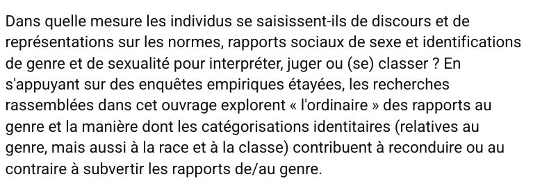 Dans quelle mesure les individus se saisissent-ils de discours et de représentations sur les normes, rapports sociaux de sexe et identifications de genre et de sexualité pour interpréter, juger ou (se) classer ? En s'appuyant sur des enquêtes empiriques étayées, les recherches rassemblées dans cet ouvrage explorent « l'ordinaire » des rapports au genre et la manière dont les catégorisations identitaires (relatives au genre, mais aussi à la race et à la classe) contribuent à reconduire ou au contraire à subvertir les rapports de/au genre.