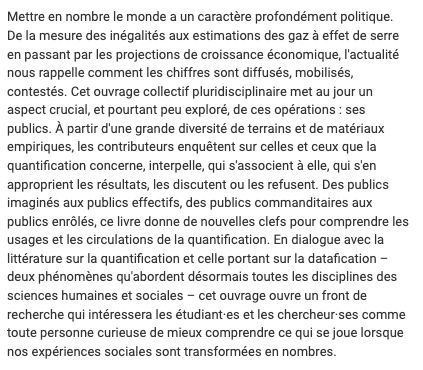 Mettre en nombre le monde a un caractère profondément politique. De la mesure des inégalités aux estimations des gaz à effet de serre en passant par les projections de croissance économique, l'actualité nous rappelle comment les chiffres sont diffusés, mobilisés, contestés. Cet ouvrage collectif pluridisciplinaire met au jour un aspect crucial, et pourtant peu exploré, de ces opérations : ses publics. À partir d'une grande diversité de terrains et de matériaux empiriques, les contributeurs enquêtent sur celles et ceux que la quantification concerne, interpelle, qui s'associent à elle, qui s'en approprient les résultats, les discutent ou les refusent. Des publics imaginés aux publics effectifs, des publics commanditaires aux publics enrôlés, ce livre donne de nouvelles clefs pour comprendre les usages et les circulations de la quantification. En dialogue avec la littérature sur la quantification et celle portant sur la datafication – deux phénomènes qu'abordent désormais toutes les disciplines des sciences humaines et sociales – cet ouvrage ouvre un front de recherche qui intéressera les étudiant·es et les chercheur·ses comme toute personne curieuse de mieux comprendre ce qui se joue lorsque nos expériences sociales sont transformées en nombres.