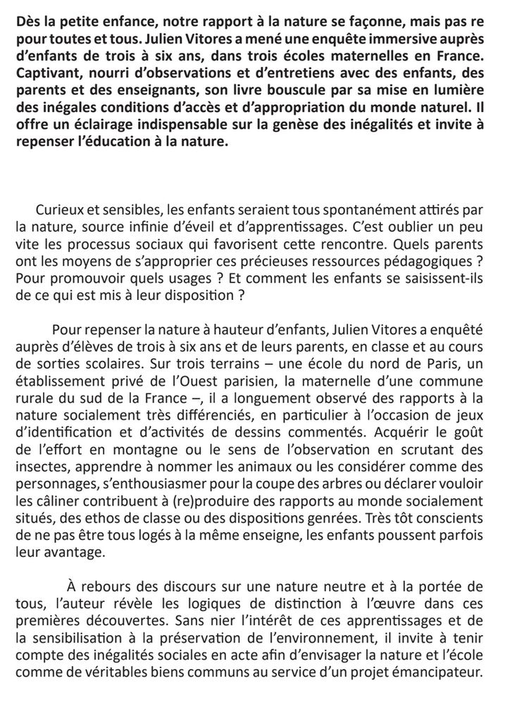 Dès la petite enfance, notre rapport à la nature se façonne, mais pas re
pour toutes et tous. Julien Vitores a mené une enquête immersive auprès
d’enfants de trois à six ans, dans trois écoles maternelles en France.
Captivant, nourri d’observations et d’entretiens avec des enfants, des
parents et des enseignants, son livre bouscule par sa mise en lumière
des inégales conditions d’accès et d’appropriation du monde naturel. Il
offre un éclairage indispensable sur la genèse des inégalités et invite à
repenser l’éducation à la nature.

Curieux et sensibles, les enfants seraient tous spontanément attirés par
la nature, source infinie d’éveil et d’apprentissages. C’est oublier un peu
vite les processus sociaux qui favorisent cette rencontre. Quels parents
ont les moyens de s’approprier ces précieuses ressources pédagogiques ?
Pour promouvoir quels usages ? Et comment les enfants se saisissent-ils
de ce qui est mis à leur disposition ?
Pour repenser la nature à hauteur d’enfants, Julien Vitores a enquêté
auprès d’élèves de trois à six ans et de leurs parents, en classe et au cours
de sorties scolaires. Sur trois terrains – une école du nord de Paris, un
établissement privé de l’Ouest parisien, la maternelle d’une commune
rurale du sud de la France –, il a longuement observé des rapports à la
nature socialement très différenciés, en particulier à l’occasion de jeux
d’identification et d’activités de dessins commentés. Acquérir le goût
de l’effort en montagne ou le sens de l’observation en scrutant des
insectes, apprendre à nommer les animaux ou les considérer comme des
personnages, s’enthousiasmer pour la coupe des arbres ou déclarer vouloir
les câliner contribuent à (re)produire des rapports au monde socialement
situés, des ethos de classe ou des dispositions genrées. Très tôt conscients
de ne pas être tous logés à la même enseigne, les enfants poussent parfois
leur avantage.
