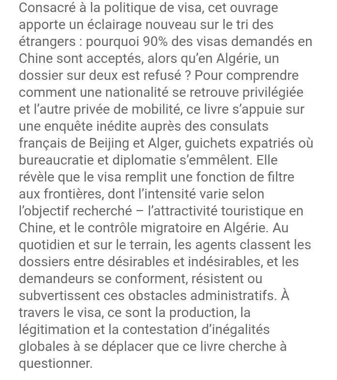 Consacré à la politique de visa, cet ouvrage apporte un éclairage nouveau sur le tri des étrangers : pourquoi 90% des visas demandés en Chine sont acceptés, alors qu’en Algérie, un dossier sur deux est refusé ? Pour comprendre comment une nationalité se retrouve privilégiée et l’autre privée de mobilité, ce livre s’appuie sur une enquête inédite auprès des consulats français de Beijing et Alger, guichets expatriés où bureaucratie et diplomatie s’emmêlent. Elle révèle que le visa remplit une fonction de filtre aux frontières, dont l’intensité varie selon l’objectif recherché – l’attractivité touristique en Chine, et le contrôle migratoire en Algérie. Au quotidien et sur le terrain, les agents classent les dossiers entre désirables et indésirables, et les demandeurs se conforment, résistent ou subvertissent ces obstacles administratifs. À travers le visa, ce sont la production, la légitimation et la contestation d’inégalités globales à se déplacer que ce livre cherche à questionner.