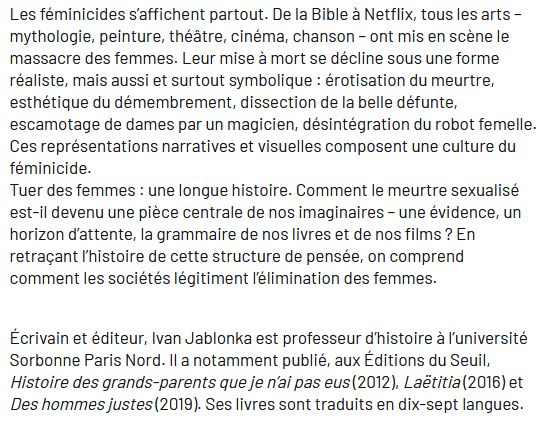 Les féminicides s’affichent partout. De la Bible à Netflix, tous les arts – mythologie, peinture, théâtre, cinéma, chanson – ont mis en scène le massacre des femmes. Leur mise à mort se décline sous une forme réaliste, mais aussi et surtout symbolique : érotisation du meurtre, esthétique du démembrement, dissection de la belle défunte, escamotage de dames par un magicien, désintégration du robot femelle. Ces représentations narratives et visuelles composent une culture du féminicide.
Tuer des femmes : une longue histoire. Comment le meurtre sexualisé est-il devenu une pièce centrale de nos imaginaires – une évidence, un horizon d’attente, la grammaire de nos livres et de nos films ? En retraçant l’histoire de cette structure de pensée, on comprend comment les sociétés légitiment l’élimination des femmes.


Écrivain et éditeur, Ivan Jablonka est professeur d’histoire à l’université Sorbonne Paris Nord. Il a notamment publié, aux Éditions du Seuil, Histoire des grands-parents que je n’ai pas eus (2012), Laëtitia (2016) et Des hommes justes (2019). Ses livres sont traduits en dix-sept langues.