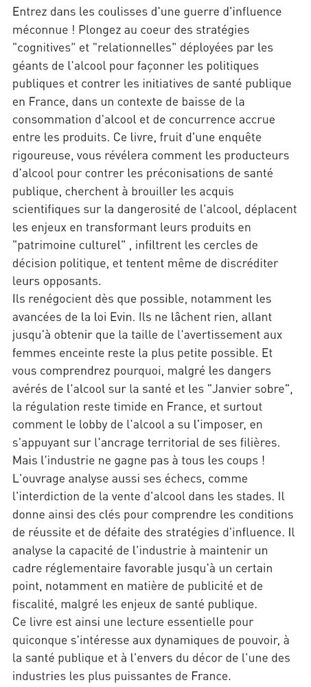  "cognitives" et "relationnelles" déployées par les géants de l'alcool pour façonner les politiques publiques et contrer les initiatives de santé publique en France, dans un contexte de baisse de la consommation d'alcool et de concurrence accrue entre les produits. Ce livre, fruit d'une enquête rigoureuse, vous révélera comment les producteurs d'alcool pour contrer les préconisations de santé publique, cherchent à brouiller les acquis scientifiques sur la dangerosité de l'alcool, déplacent les enjeux en transformant leurs produits en "patrimoine culturel" , infiltrent les cercles de décision politique, et tentent même de discréditer leurs opposants.
Ils renégocient dès que possible, notamment les avancées de la loi Evin. Ils ne lâchent rien, allant jusqu'à obtenir que la taille de l'avertissement aux femmes enceinte reste la plus petite possible. Et vous comprendrez pourquoi, malgré les dangers avérés de l'alcool sur la santé et les "Janvier sobre", la régulation reste timide en France, et surtout comment le lobby de l'alcool a su l'imposer, en s'appuyant sur l'ancrage territorial de ses filières.
Mais l'industrie ne gagne pas à tous les coups ! L'ouvrage analyse aussi ses échecs, comme l'interdiction de la vente d'alcool dans les stades. Il donne ainsi des clés pour comprendre les conditions de réussite et de défaite des stratégies d'influence. Il analyse la capacité de l'industrie à maintenir un cadre réglementaire favorable jusqu'à un certain point, notamment en matière de publicité et de fiscalité, malgré les enjeux de santé publique.
Ce livre est ainsi une lecture essentielle pour quiconque s'intéresse aux dynamiques de pouvoir, à la santé publique et à l'envers du décor de l'une des industries les plus puissantes de France.