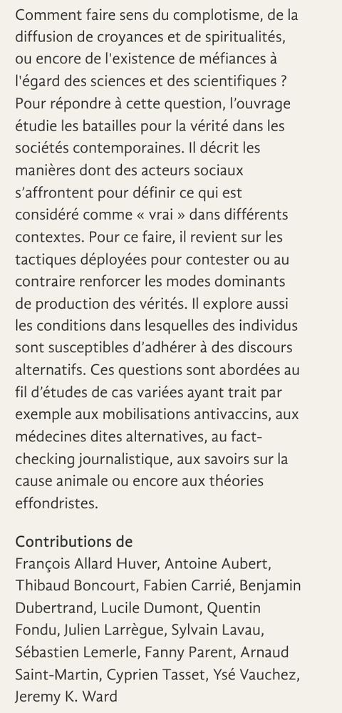 
Comment faire sens du complotisme, de la diffusion de croyances et de spiritualités, ou encore de l'existence de méfiances à l'égard des sciences et des scientifiques ? Pour répondre à cette question, l’ouvrage étudie les batailles pour la vérité dans les sociétés contemporaines. Il décrit les manières dont des acteurs sociaux s’affrontent pour définir ce qui est considéré comme « vrai » dans différents contextes. Pour ce faire, il revient sur les tactiques déployées pour contester ou au contraire renforcer les modes dominants de production des vérités. Il explore aussi les conditions dans lesquelles des individus sont susceptibles d’adhérer à des discours alternatifs. Ces questions sont abordées au fil d’études de cas variées ayant trait par exemple aux mobilisations antivaccins, aux médecines dites alternatives, au fact-checking journalistique, aux savoirs sur la cause animale ou encore aux théories effondristes.

Contributions de
François Allard Huver, Antoine Aubert, Thibaud Boncourt, Fabien Carrié, Benjamin Dubertrand, Lucile Dumont, Quentin Fondu, Julien Larrègue, Sylvain Lavau, Sébastien Lemerle, Fanny Parent, Arnaud Saint-Martin, Cyprien Tasset, Ysé Vauchez, Jeremy K. Ward