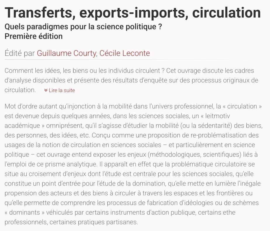 Comment les idées, les biens ou les individus circulent ? Cet ouvrage discute les cadres d'analyse disponibles et présente des résultats d’enquête sur des processus originaux de circulation. Lire la suite

Mot d'ordre autant qu’injonction à la mobilité dans l’univers professionnel, la « circulation » est devenue depuis quelques années, dans les sciences sociales, un « leitmotiv académique » omniprésent, qu’il s’agisse d’étudier la mobilité (ou la sédentarité) des biens, des personnes, des idées, etc. Conçu comme une proposition de re-problématisation des usages de la notion de circulation en sciences sociales – et particulièrement en science politique – cet ouvrage entend exposer les enjeux (méthodologiques, scientifiques) liés à l’emploi de ce prisme analytique. Il apparaît en effet que la problématique circulatoire se situe au croisement d’enjeux dont l’étude est centrale pour les sciences sociales, qu’elle constitue un point d’entrée pour l’étude de la domination, qu’elle mette en lumière l’inégale propension des acteurs et des biens à circuler à travers les espaces et les frontières ou qu’elle permette de comprendre les processus de fabrication d’idéologies ou de schèmes « dominants » véhiculés par certains instruments d’action publique, certains ethe professionnels, certaines pratiques partisanes.
