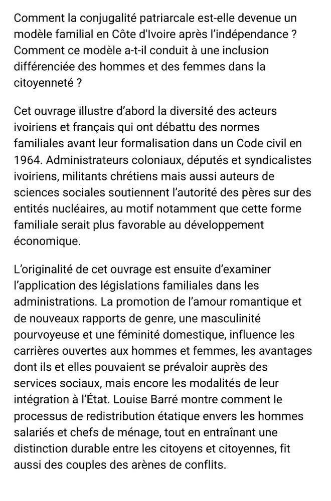 Comment la conjugalité patriarcale est-elle devenue un modèle familial en Côte d'Ivoire après l’indépendance ? Comment ce modèle a-t-il conduit à une inclusion différenciée des hommes et des femmes dans la citoyenneté ?

Cet ouvrage illustre d’abord la diversité des acteurs ivoiriens et français qui ont débattu des normes familiales avant leur formalisation dans un Code civil en 1964. Administrateurs coloniaux, députés et syndicalistes ivoiriens, militants chrétiens mais aussi auteurs de sciences sociales soutiennent l’autorité des pères sur des entités nucléaires, au motif notamment que cette forme familiale serait plus favorable au développement économique.

L’originalité de cet ouvrage est ensuite d’examiner l’application des législations familiales dans les administrations. La promotion de l’amour romantique et de nouveaux rapports de genre, une masculinité pourvoyeuse et une féminité domestique, influence les carrières ouvertes aux hommes et femmes, les avantages dont ils et elles pouvaient se prévaloir auprès des services sociaux, mais encore les modalités de leur intégration à l’État. Louise Barré montre comment le processus de redistribution étatique envers les hommes salariés et chefs de ménage, tout en entraînant une distinction durable entre les citoyens et citoyennes, fit aussi des couples des arènes de conflits.

