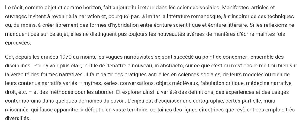 Le récit, comme objet et comme horizon, fait aujourd’hui retour dans les sciences sociales. Manifestes, articles et ouvrages invitent à revenir à la narration et, pourquoi pas, à imiter la littérature romanesque, à s’inspirer de ses techniques ou, du moins, à créer librement des formes d’hybridation entre écriture scientifique et écriture littéraire. Si les réflexions ne manquent pas sur ce sujet, elles ne distinguent pas toujours les nouveautés avérées de manières d’écrire maintes fois éprouvées.

Car, depuis les années 1970 au moins, les vagues narrativistes se sont succédé au point de concerner l’ensemble des disciplines. Pour y voir plus clair, inutile de débattre à nouveau, in abstracto, sur ce que c’est ou n’est pas le récit ou bien sur la véracité des formes narratives. Il faut partir des pratiques actuelles en sciences sociales, de leurs modèles ou bien de leurs contenus narratifs variés – mythes, séries, conversations, objets médiévaux, fabulation critique, médecine narrative, droit, etc. – et des méthodes pour les aborder. Et explorer ainsi la variété des définitions, des expériences et des usages contemporains dans quelques domaines du savoir. L’enjeu est d’esquisser une cartographie, certes partielle, mais raisonnée, qui fasse apparaître, à défaut d’un vaste territoire, certaines des lignes directrices que révèlent ces emplois très diversifiés. 
