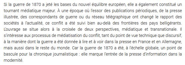 Si la guerre de 1870 a jeté les bases du nouvel équilibre européen, elle a également constitué un tournant médiatique majeur. À une époque où l’essor des publications périodiques, de la presse illustrée, des correspondants de guerre ou du réseau télégraphique ont changé le rapport des sociétés à l’actualité, ce conflit a été suivi bien au-delà des frontières des pays belligérants. L’ouvrage se situe alors à la croisée de deux perspectives, médiatique et transnationale. Il s’intéresse aux processus de médiatisation du conflit, tant du point de vue technique que discursif, à la manière dont la guerre a été donnée à lire et à voir dans la presse en France et en Allemagne, mais aussi dans le reste du monde. Car la guerre de 1870 a été, à l’échelle globale, un point de bascule pour la chronique journalistique : elle marque l’entrée de la presse d’information dans la modernité.