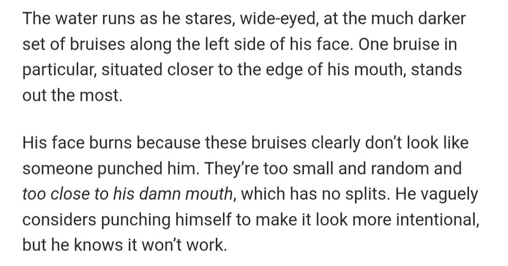 The water runs as he stares, wide-eyed, at the much darker set of bruises along the left side of his face. One bruise in particular, situated closer to the edge of his mouth, stands out the most.

His face burns because these bruises clearly don't look like someone punched him. They're too small and random and too close to his damn mouth, which has no splits. He vaguely considers punching himself to make it look more intentional, but he knows it won't work.