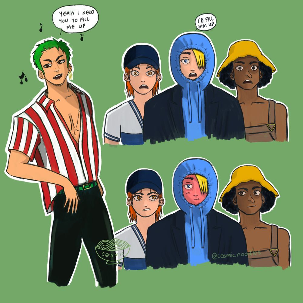 digital illustration on a pale green background and is basically a redraw of a couple of shots from the film KPop Demon Hunters at the part where the Saja Boys are performing Soda Pop. On the left is Zoro from One Piece, pre-time skip, post-mihawk. He's wearing a white and red striped shirt (from saboady), black skin-tight trousers and a green belt. The shirt isn't buttoned all the way up, his chest peeking out and some of his chest scar is visible. He is mid song and dance and looking off to the left, with a speech bubble at the top saying "Yeah I need to fill me up". The image cuts off around his knees.
Top right is Nami, Sanji, and Usopp staring openmouthed (pre-timeskip). Nami is wearing a white top with a deep V-neck and blue and white detailing. She's wearing a dark blue cap.
Sanji is wearing a blue hoody with the hood pulled up and pulled tight around his face, and a dark blue collered coat/jacket over the top. His blonde hair is falling over his left eye. There is a speech bubble coming out of the top saying "I'd fill him up."
Usopp is wearing a yellow bucket hat and his brown dungarees.
Below is the same image of the three of them as above except Sanji is bright red in the face and sort of pouting?? and Nami and Usopp are side-eyeing him.