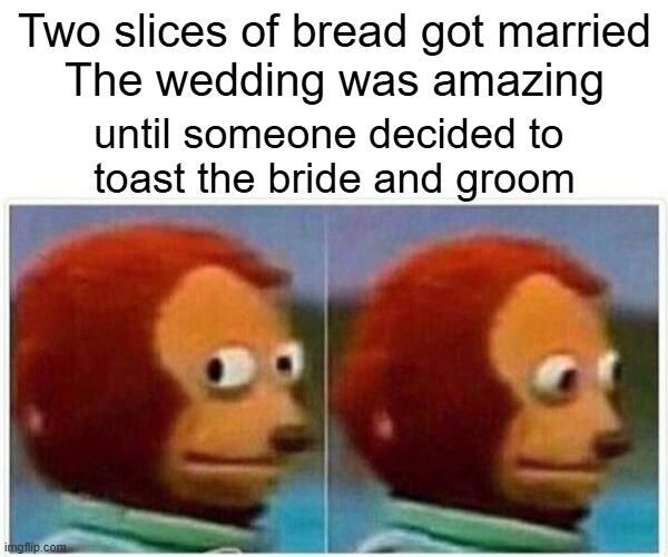 Two slices of bread got married
The wedding was amazing until someone decided to toast the bride and groom