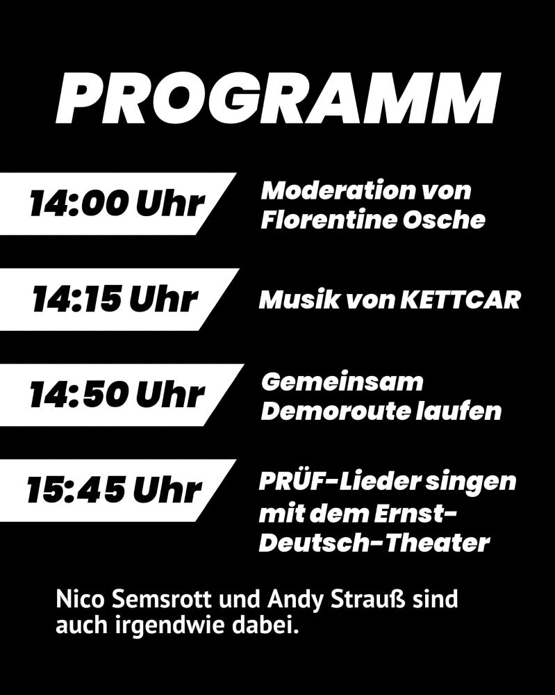 Text:
„PROGRAMM

14:00 Uhr Moderation von Florentine Osche
14:15 Uhr Musik von KETTCAR
14:50 Uhr Gemeinsam Demoroute laufen
15:45 Uhr PRÜF-Lieder singen mit dem Ernst-Deutsch-Theater

Nico Semsrott und Andy Strauß sind auch irgendwie dabei.“