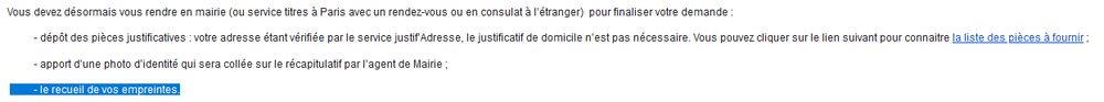 Screenshot d'un email avec le contenu suivant: "Vous devez désormais vous rendre en mairie (ou service titres à Paris avec un rendez-vous ou en consulat à l’étranger)  pour finaliser votre demande :

          - dépôt des pièces justificatives : votre adresse étant vérifiée par le service justif’Adresse, le justificatif de domicile n’est pas nécessaire. Vous pouvez cliquer sur le lien suivant pour connaitre la liste des pièces à fournir ;
          - apport d’une photo d’identité qui sera collée sur le récapitulatif par l’agent de Mairie ;
          - le recueil de vos empreintes."
La dernière phrase est surlignée.