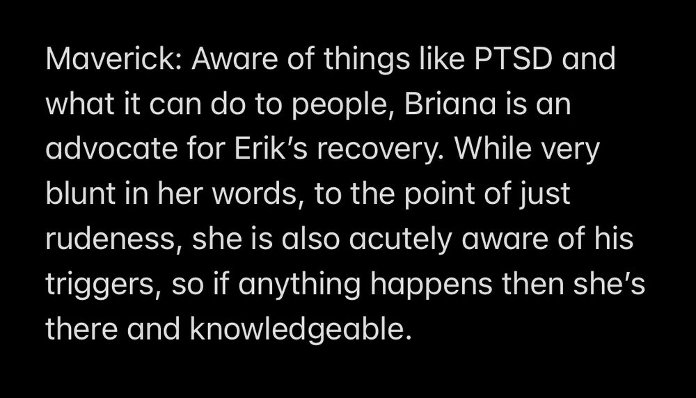 Text that reads: Maverick: Aware of things like PTSD and what it can do to people, Briana is an advocate for Erik’s recovery. While very blunt in her words, to the point of just rudeness, she is also acutely aware of his triggers, so if anything happens then she’s there and knowledgeable. 
