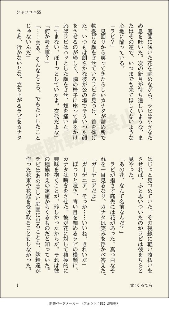 庭園に咲いた花を眺めながら、ラビは小さなため息を吐いた。次の新月が待ち遠しいような、またはその逆で、いつまでも来てほしくないような心地に陥っている。
「ラビ？」
　見回りから戻ってきたらしいカナタが詰め所で物憂げな顔をさせているラビを見つけ、首を傾げた。いつもは朗らかな彼が公の場でそういった顔をさせるのが珍しく、隣の椅子に座って声をかければラビはハッとした顔をさせ、頬を掻いた。
「すまない、ぼーっとしていたよ。交代だよな」
「何か考え事？」
「……まあ、そんなところ。でもたいしたことじゃないんだ」
　さあ、行かないとな。立ち上がるラビをカナタはじっと見つめていた。その視線に軽い咳払いをさせれば、ふと思いついたのかラビは彼をちらと見やった。
「あの花、なんて名前なんだ？」
　ラビが指さす庭先には花があった。真っ白なそれを一目見るなり、カナタは笑みを浮かべ答えた。
「ガーデニアだよ」
「ガーデニア。そっか……いいね、きれいだ」
　ぽつりと呟き、青い目を細めるラビの横顔に、カナタは瞬きをさせた。彼が花に対して積極的に興味を抱くことが、珍しかったからだ。それは彼の種族ゆえの遠慮からくるものだと知っていた。ラビはあの美しい庭園に出ることも、妖精達が作った花束や花冠を受け取ることもしなかった。