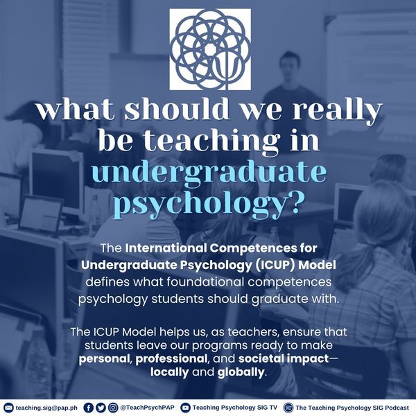 Poster includes the following text:
What should we really be teaching in undergraduate psychology? The International Competences for Undergraduate Psychology (#ICUP) model defines what foundational competences psychology students should graduate with.
The ICUP model helps us, as teachers, ensure that students leave our programes ready to make personal, professional, and societal impact - locally and globally. 
More info: teaching.sig@pap.ph; @TeachPsychPAP; Teaching Psychology SIG TV; The Teaching Psychology SIG Podcast. 
