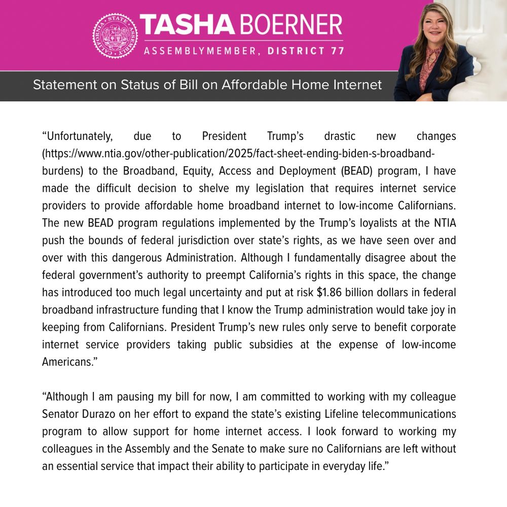Assemblymember Boerner has decided to hold AB 353, a bill that would have resulted in affordable internet plans for low-income Californians. The following is her statement on the decision:
 
“Unfortunately, due to President Trump’s drastic new changes (https://www.ntia.gov/other-publication/2025/fact-sheet-ending-biden-s-broadband-burdens) to the Broadband, Equity, Access and Deployment (BEAD) program, I have made the difficult decision to shelve my legislation that requires internet service providers to provide affordable home broadband internet to low-income Californians. The new BEAD program regulations implemented by the Trump’s loyalists at the NTIA push the bounds of federal jurisdiction over state’s rights, as we have seen over and over with this dangerous Administration. Although I fundamentally disagree about the federal government’s authority to preempt California’s rights in this space, the change has introduced too much legal uncertainty and put at risk $1.86 billion dollars in federal broadband infrastructure funding that I know the Trump administration would take joy in keeping from Californians. President Trump’s new rules only serve to benefit corporate internet service providers taking public subsidies at the expense of low-income Americans.”
 
“Although I am pausing my bill for now, I am committed to working with my colleague Senator Durazo on her effort to expand the state’s existing Lifeline telecommunications program to allow support for home internet access. I look forward to working my colleagues in the Assembly and the Senate to make sure no Californians are left without an essential service that impact their ability to participate in everyday life.”
