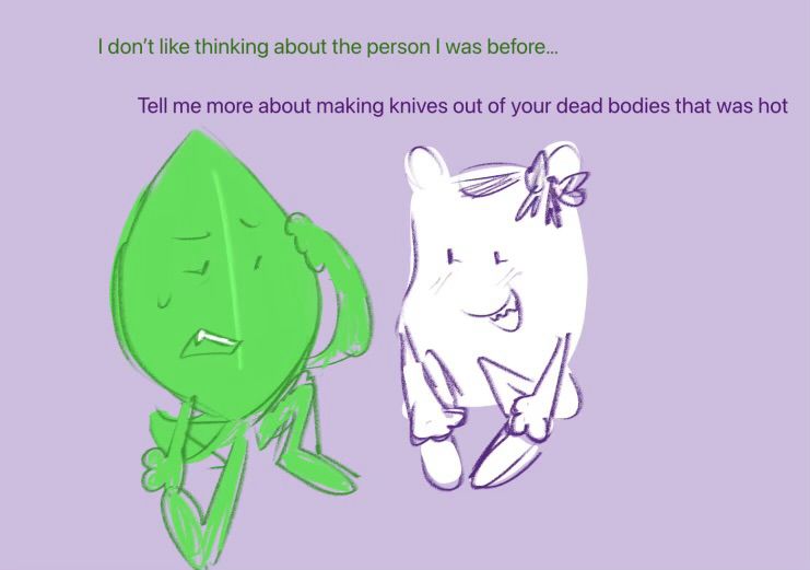 Leafy and Pillow BFDI sitting together. Leafy looks uncomfortable and says “I don’t like thinking about the person I was before…”
Pillow cheerfully responds, “Tell me more about making knives out of your dead bodies that was hot”