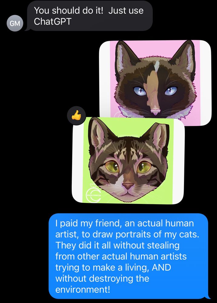 Screenshot of a text chain following the previous image’s text chain. The first text reads “You should do it, just use ChatGPT.” Two beautiful digitally drawn headshots of cats, done by an actual artist, are sent in response, along with the message “I paid my friend, an actual human artist, to draw portraits of my cats. They did it all without stealing from other actual human artists trying to make a living, AND without destroying the environment!”