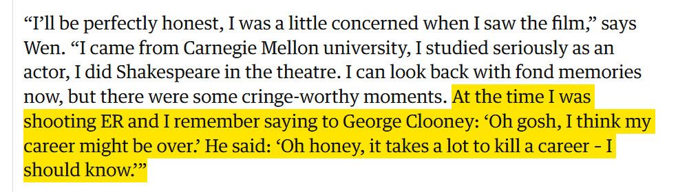 screengrab of an article:
“I’ll be perfectly honest, I was a little concerned when I saw the film,” says Wen. “I came from Carnegie Mellon university, I studied seriously as an actor, I did Shakespeare in the theatre. I can look back with fond memories now, but there were some cringe-worthy moments. At the time I was shooting ER and I remember saying to George Clooney: ‘Oh gosh, I think my career might be over.’ He said: ‘Oh honey, it takes a lot to kill a career – I should know.’”
