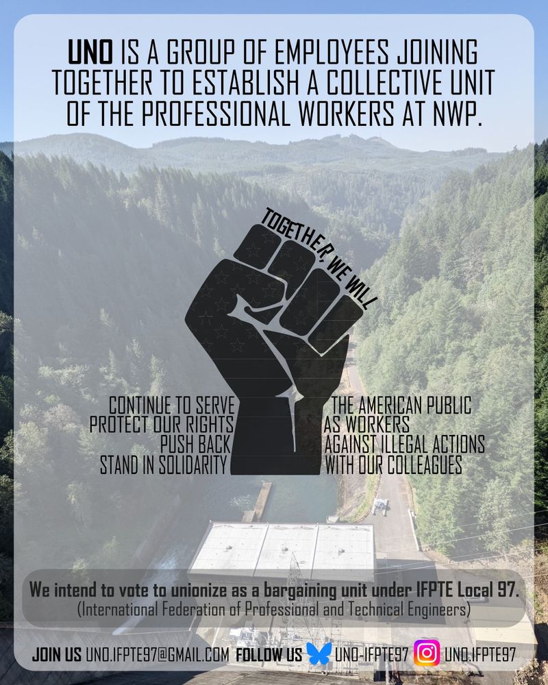 Raised fist on background of a Willamette Valley Dam with text. The text reads "UNO is a group of employees joining together to establish a collective unit of the professional workers at NWP. Together, we will continue to serve the American public, protect our rights as workers, push back against illegal actions, and stand in solidarity with our Colleagues. We intend to vote to unionize as a bargaining unit under IFPTE Local 97. Join us by emailing UNO.IFPTE97@gmail.com. Follow us on Bluesky UNO-IFPTE97 or Instagram UNO.IFPTE97."