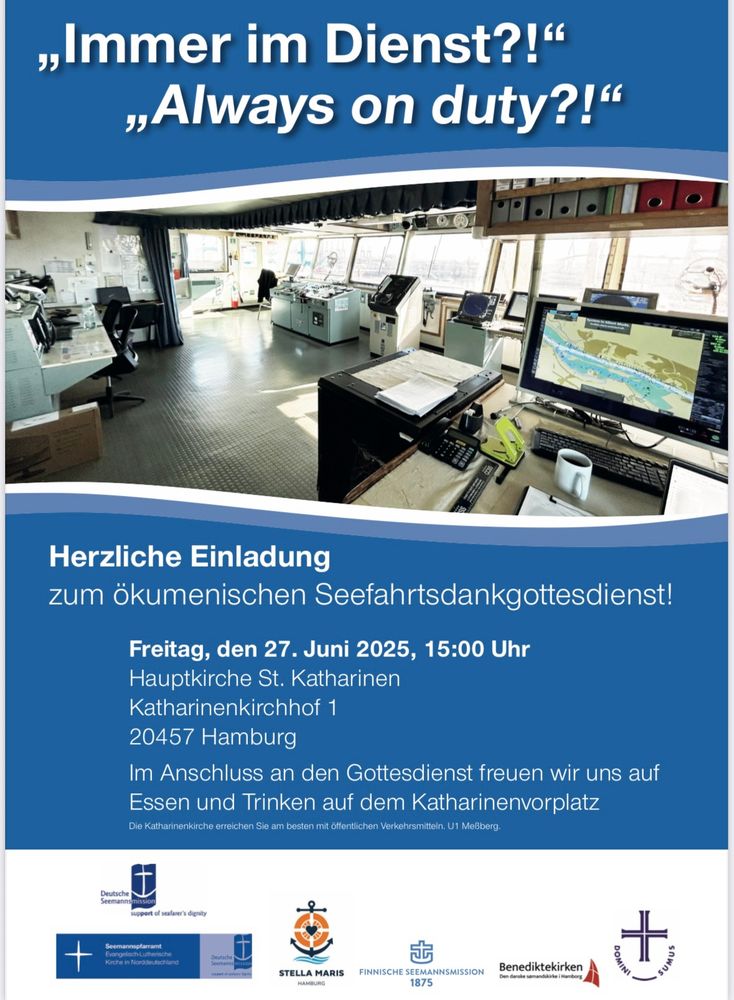 Auf dunkelblauen Hintergrund zeigt das Plakat den Blick auf die Brücke eine Schiffes mit vielen Monitoren. Dazu den Text:

„Immer im Dienst?!"
„Always on duty?!"
Herzliche Einladung zum ökumenischen Seefahrtsdankgottesdienst!
Freitag, den 27. Juni 2025, 15:00 Uhr
Hauptkirche St. Katharinen
Katharinenkirchhof 1
20457 Hamburg
Im Anschluss an den Gottesdienst freuen wir uns auf Essen und Trinken auf dem Katharinenvorplatz
Die Katharinenkirche erreichen Sie am besten mit öffentlichen Verkehrsmitteln. U1 Meßberg.

Benediktekirken
STELLA MARIS
FINNISCHE SEEMANNSMISSION
