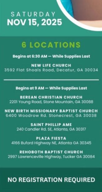 Green poster with white lettering announcing food distribution locations for this Saturday to Dekalb County residents.

SATURDAY NOV 15, 2025
6 LOCATIONS

Begins at 6:30 AM - While Supplies Last

NEW LIFE CHURCH
3592 Flat Shoals Road, Decatur, GA 30034

--------------------
Begins at 9 AM - While Supplies Last

BEREAN CHRISTIAN CHURCH
2201 Young Road, Stone Mountain, GA 30088

NEW BIRTH MISSIONARY BAPTIST CHURCH
6400 Woodrow Rd. Stonecrest, GA 30038

SAINT PHILLIP AME
240 Candler Rd. SE, Atlanta, GA 30317

PLAZA FIESTA
4166 Buford Highway NE, Atlanta GA 30345

REHOBOTH BAPTIST CHURCH
2997 Lawrenceville Highway, Tucker GA 30084

NO REGISTRATION REQUIRED