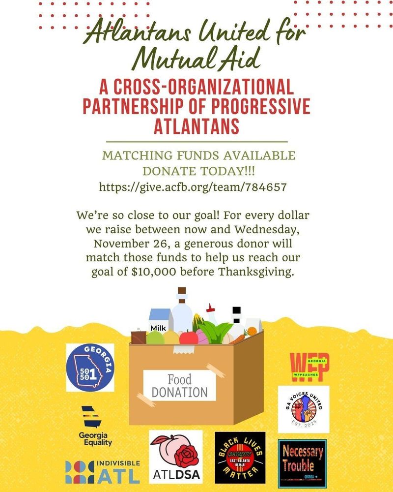 Text that reads, Atlantans United for Mutual Aid, a cross-organizational partnership of progressive Atlantans

We're so close to our goal! For every dollar we raise between now and Wednesday, November 26th, a generous donor will match those funds to help us reach our goal of $10,000 before Thanksgiving.

Underneath the text is an image of a box with food donations.