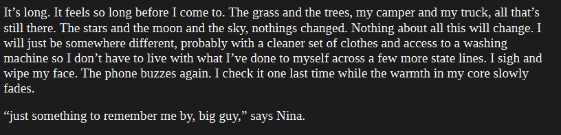 It’s long. It feels so long before I come to. The grass and the trees, my camper and my truck, all that’s still there. The stars and the moon and the sky, nothings changed. Nothing about all this will change. I will just be somewhere different, probably with a cleaner set of clothes and access to a washing machine so I don’t have to live with what I’ve done to myself across a few more state lines. I sigh and wipe my face. The phone buzzes again. I check it one last time while the warmth in my core slowly fades.
“just something to remember me by, big guy,” says Nina.
