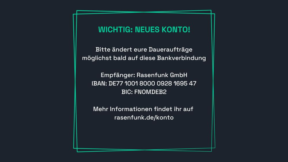 Bitte ändert eure Daueraufträge
möglichst bald auf diese Bankverbindung

Empfänger: Rasenfunk GmbH
IBAN: DE77 1001 8000 0928 1695 47
BIC: FNOMDEB2

Mehr Informationen findet ihr auf
rasenfunk.de/konto