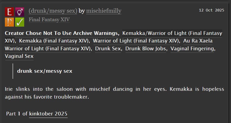 drunk/messy sex by mischiefmilly fill for kinktober 2025

Irie slinks into the saloon with mischief dancing in her eyes. Kemakka is hopeless against his favorite troublemaker.

Tags: Creator Chose Not To Use Archive Warnings
Kemakka/Warrior of Light (Final Fantasy XIV), Kemakka (Final Fantasy XIV), Warrior of Light (Final Fantasy XIV), Au Ra Xaela Warrior of Light (Final Fantasy XIV), Drunk Sex, Drunk Blow Jobs, Vaginal Fingering, Vaginal Sex 