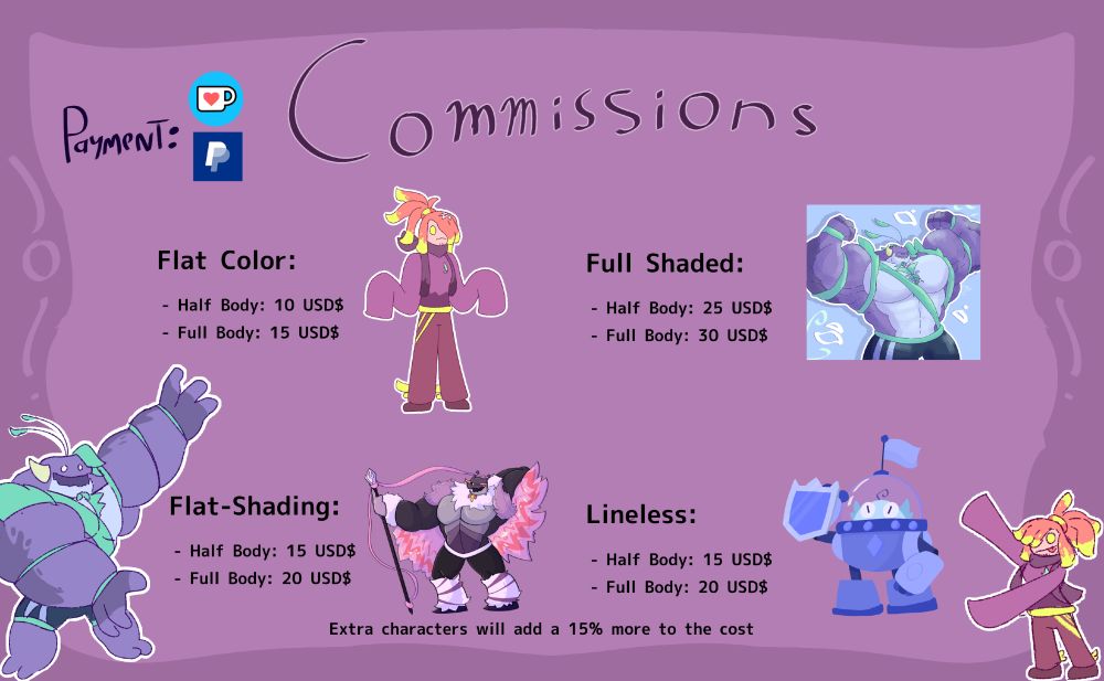 COMMISSIONS:

Flat Color:
- Half-Body: 10 USD$
- Full-Body: 15 USD$

Flat Shading:
- Half Body: 15 USD$
- Full Body: 20 USD$

Full Shading:
- Half Body: 25 USD$
- Full Body: 30 USD$

Lineless
- Half Body: 15 USD$
- Full Body: 20 USD$