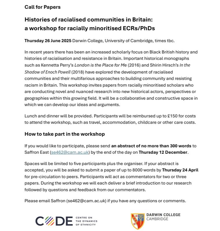 Image of Call for Papers. Black writing on white background. Text reads: Histories of racialised communities in Britain: a workshop for racially minoritised ECRs/PhDs. Thursday 26 June 2025. Darwin College, University of Cambridge. In recent years there has been an increased scholarly focus on Black British history and histories of racialisation and resistance in Britain. Important historical monographs such as Kennetta Perry’s London is the Place for Me (2016) and Shirin Hirsch’s In the Shadow of Enoch Powell (2018) have explored the development of racialised communities and their multifarious approaches to building community and resisting racism in Britain. This workshop invites papers from racially minoritised scholars who are conducting novel and nuanced research into new historical actors, perspectives or geographies within this growing field. It will be a collaborative and constructive space in which we can develop our ideas and arguments. Lunch and dinner will be provided. Participants will be reimbursed up to £150 for costs to attend the workshop, such as travel, accommodation, childcare or other care costs. How to take part in the workshop. If you would like to participate, please send an abstract of no more than 300 words to Saffron East (se462@cam.ac.uk) by the end of the day on Thursday 12 December. Spaces will be limited to five participants plus the organiser. If your abstract is accepted, you will be asked to submit a paper of up to 8000 words by Thursday 24 April for pre-circulation to peers. Participants will act as commentators for two or three papers. During the workshop we will each deliver a brief introduction to our research followed by questions and feedback from our commentators. Please email Saffron (se462@cam.ac.uk) if you have any questions or comments. Image footer: logos of workshop supporters, the Centre on the Dynamics of Ethnicity (CoDE) and Darwin College, Cambridge.