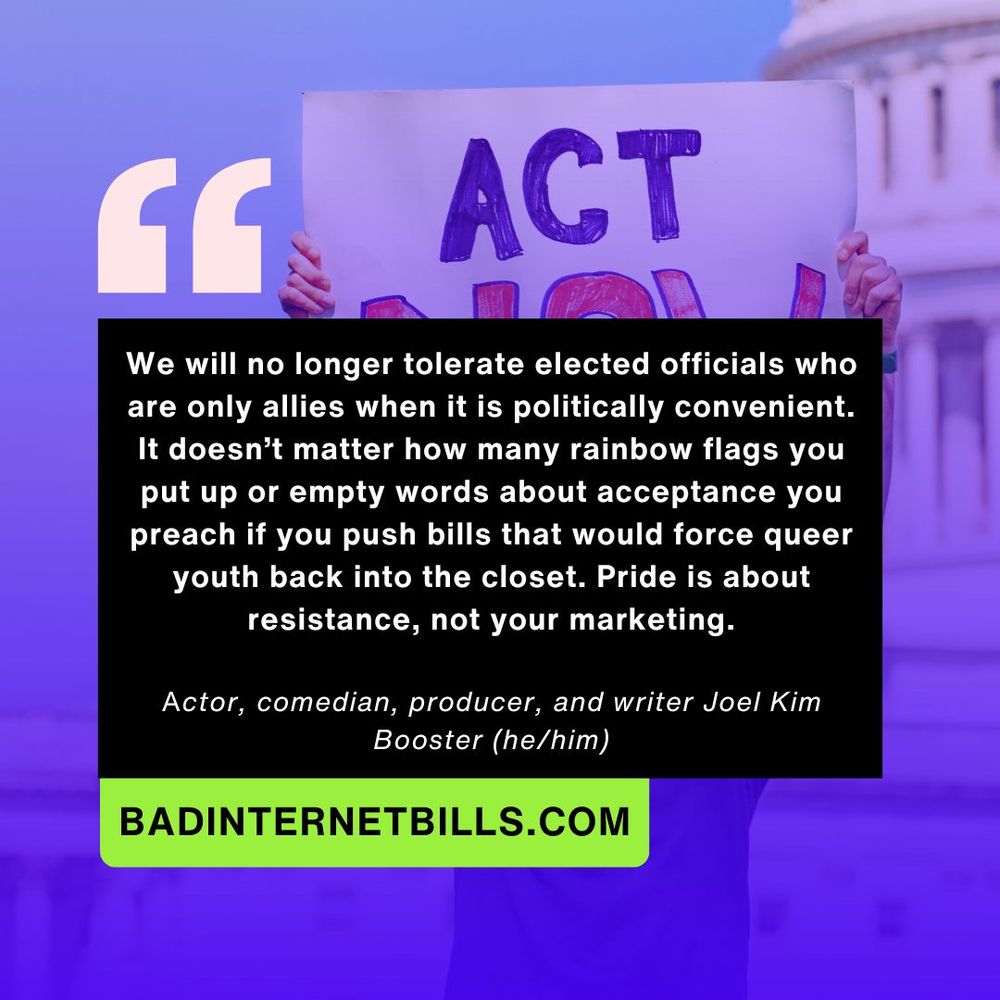 Blue quote graphic with pride protest photo in the background and white text that reads: We will no longer tolerate elected officials who are only allies when it is politically convenient. It doesn’t matter how many rainbow flags you put up or empty words about acceptance you preach if you push bills that would force queer youth back into the closet. Pride is about resistance, not your marketing. A quote from Actor, comedian, producer, and writer Joel Kim Booster (he/him)

