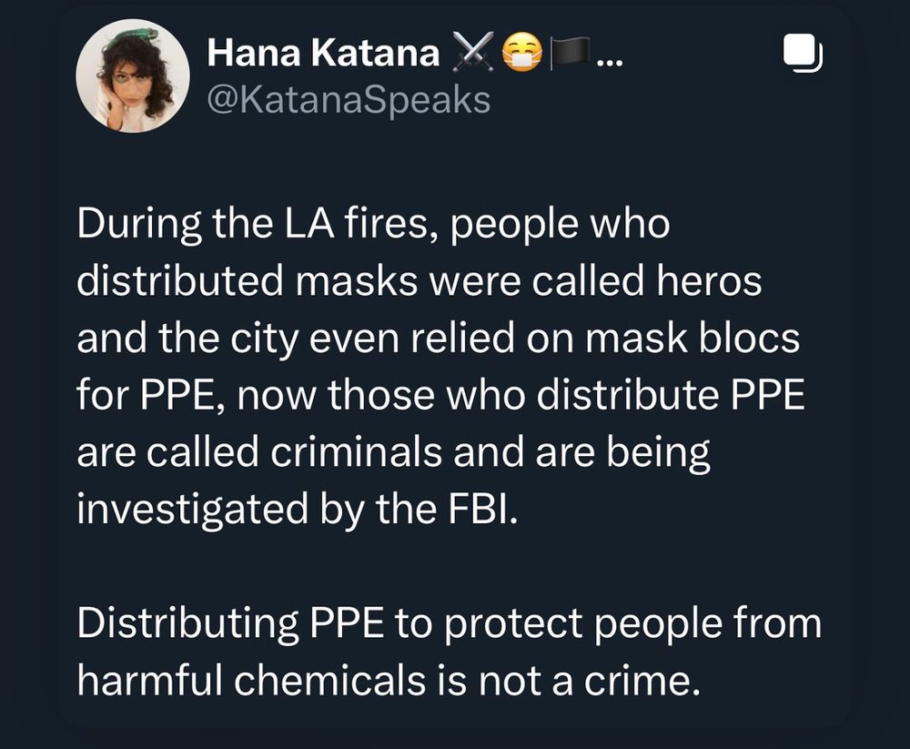 Post image from Katana Speaks saying 'during the LA fires, people who distributed masks were called heroes and the city even relied on masks blocs for PPE, now those we distribute PPE are called criminals and are being investigated by the FBI.
