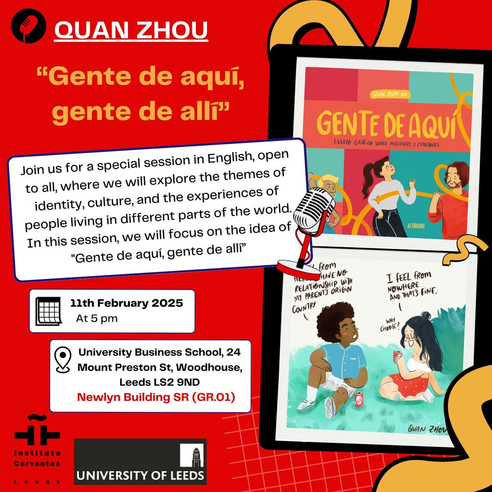 Quan Zhou "Gente de aquí, gente de allí" Join us for a special session in English, open to all, where we will explore the themes of identity, culture, and the experiences of people living in different parts of the world. In this session, we will focus on the idea of "Gende aquí, gente de allí", 11th of February 20255pmUniversity of Leeds Bussiness School, 24 Mount Preston St, Woodhouse, Leeds, LS2 9NDNewlyn Buildinh SR (GR.01)Loogos of the Instituto Cetvantes Leeds and the University of LeedsImages of two comic vignettes: one with the front cover of "Gente de aquí", another with two people having a chat and the text "I feel from nowhere and that's fine". 