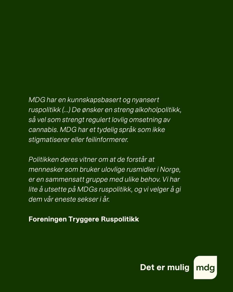 MDG har en kunnskapsbasert og nyansert ruspolitikk (...) De ønsker en streng alkoholpolitikk, så vel som strengt regulert lovlig omsetning av cannabis. MDG har et tydelig språk som ikke stigmatiserer eller feilinformerer. 

Politikken deres vitner om at de forstår at mennesker som bruker ulovlige rusmidler i Norge, er en sammensatt gruppe med ulike behov. Vi har lite å utsette på MDGs ruspolitikk, og vi velger å gi dem vår eneste sekser i år.

Foreningen Tryggere Ruspolitikk