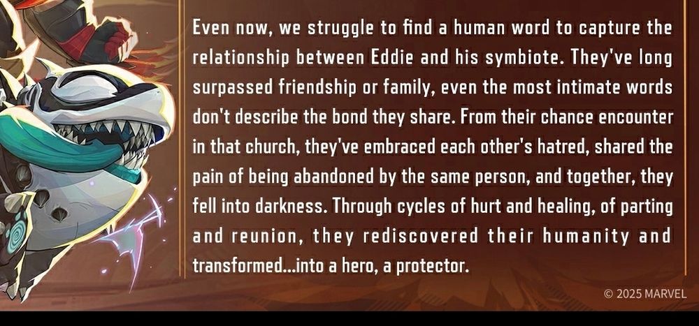 " Even now, we struggle to find a human word to capture the relationship between Eddie and his symbiote. They've long surpassed friendship or family, even the most intimate words don't describe the bond they share. From their chance encounter in that church, they've embraced each other's hatred, shared the pain of being abandoned by the same person, and together they fell into darkness. Through cycles of hurt and healing, of parting and reunion, they rediscovered their humanity and transformed... Into a hero, a protector "