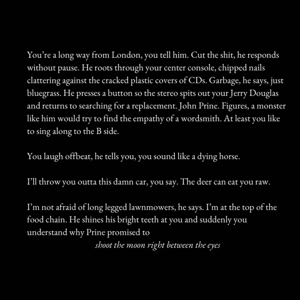You're a long way from London, you tell him. Cut the shit, he responds without pause. He roots through your center console, chipped nails clattering against the cracked plastic covers of CDs. Garbage, he says, just bluegrass. He presses a button so the stereo spits out your Jerry Douglas and returns to searching for a replacement. John Prine. Figures, a monster like him would try to find the empathy of a wordsmith. At least you like to sing along to the B side.

You laugh offbeat, he tells you, you sound like a dying horse.

I'll throw you outta this damn car, you say. The deer can eat you raw.

I'm not afraid of long legged lawnmowers, he says. I'm at the top of the food chain. He shines his bright teeth at you and suddenly you understand why Prine promised to

shoot the moon right between the eyes