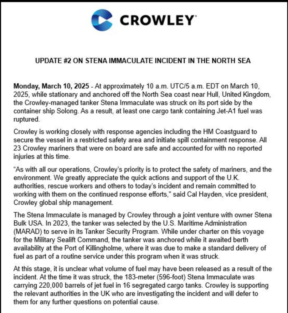 CROWLEY
UPDATE #2 ON STENA IMMACULATE INCIDENT IN THE NORTH SEA
Monday, March 10, 2025 - At approximately 10 a.m. UTC/5 a.m. EDT on March 10, 2025, while stationary and anchored off the North Sea coast near Hull, United Kingdom, the Crowley-managed tanker Stena Immaculate was struck on its port side by the container ship Solong. As a result, at least one cargo tank containing Jet-A1 fuel was ruptured.
Crowley is working closely with response agencies including the HM Coastguard to secure the vessel in a restricted safety area and initiate spill containment response. All 23 Crowley mariners that were on board are safe and accounted for with no reported injuries at this time.
"As with all our operations, Crowley's priority is to protect the safety of mariners, and the environment. We greatly appreciate the quick actions and support of the U.K. authorities, rescue workers and others to today's incident and remain committed to working with them on the continued response efforts," said Cal Hayden, vice president, Crowley global ship management.
The Stena Immaculate is managed by Crowley through a joint venture with owner Stena Bulk USA. In 2023, the tanker was selected by the U.S. Maritime Administration (MARAD) to serve in its Tanker Security Program. While under charter on this voyage for the Military Sealift Command, the tanker was anchored while it awaited berth availability at the Port of Killingholme, where it was due to make a standard delivery of fuel as part of a routine service under this program when it was struck.
At this stage, it is unclear what volume of fuel may have been released as a result of the incident. At the time it was struck, the 183-meter (596-foot) Stena Immaculate was carrying 220,000 barrels of jet fuel in 16 segregated cargo tanks. Crowley is supporting the relevant authorities in the UK who are investigating the incident and will defer to them for any further questions on potential cause.