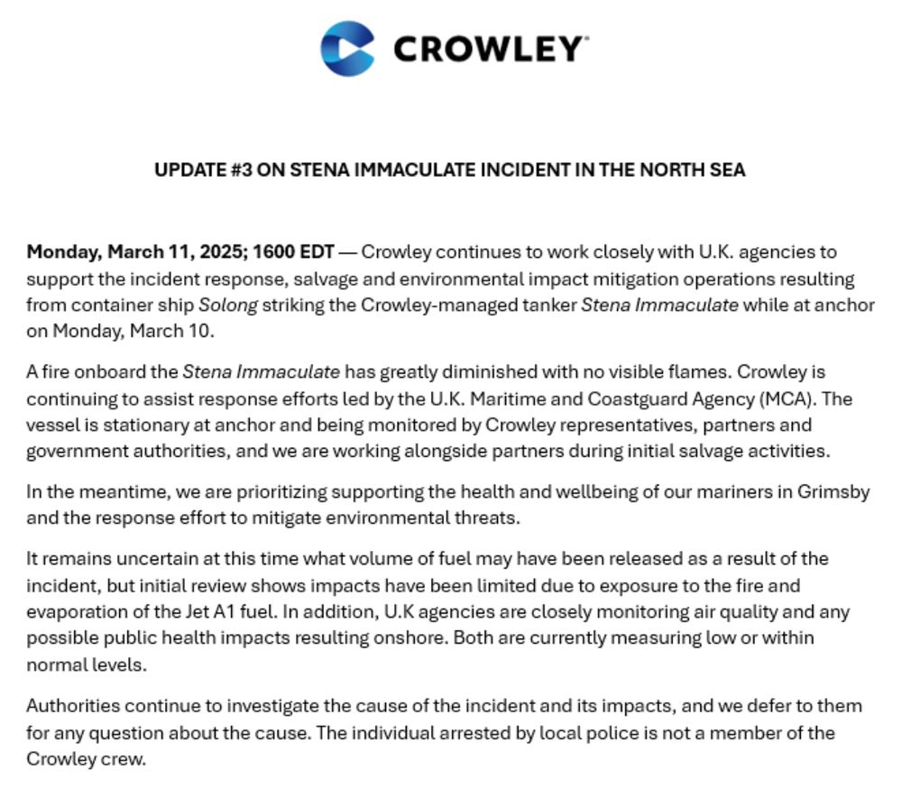 CROWLEY
UPDATE #3 ON STENA IMMACULATE INCIDENT IN THE NORTH SEA
Monday, March 11, 2025; 1600 EDT - Crowley continues to work closely with U.K. agencies to support the incident response, salvage and environmental impact mitigation operations resulting from container ship Solong striking the Crowley-managed tanker Stena Immaculate while at anchor on Monday, March 10.
A fire onboard the Stena Immaculate has greatly diminished with no visible flames. Crowley is continuing to assist response efforts led by the U.K. Maritime and Coastguard Agency (MCA). The vessel is stationary at anchor and being monitored by Crowley representatives, partners and government authorities, and we are working alongside partners during initial salvage activities. In the meantime, we are prioritizing supporting the health and wellbeing of our mariners in Grimsby and the response effort to mitigate environmental threats.
It remains uncertain at this time what volume of fuel may have been released as a result of the incident, but initial review shows impacts have been limited due to exposure to the fire and evaporation of the Jet A1 fuel. In addition, U.K agencies are closely monitoring air quality and any possible public health impacts resulting onshore. Both are currently measuring low or within normal levels.
Authorities continue to investigate the cause of the incident and its impacts, and we defer to them for any question about the cause. The individual arrested by local police is not a member of the Crowley crew.