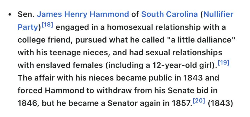 From Wikipedia page on political sex scandals (includes consensual affairs AND/OR sexual abuse): Sen. James Henry Hammond of South Carolina (Nullifier Party)[18] engaged in a homosexual relationship with a college friend, pursued what he called "a little dalliance" with his teenage nieces, and had sexual relationships with enslaved females (including a 12-year-old girl).[19] The affair with his nieces became public in 1843 and forced Hammond to withdraw from his Senate bid in 1846, but he became a Senator again in 1857.[20] (1843)