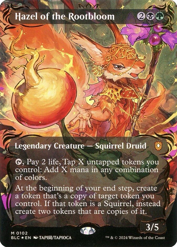 Hazel of the Rootbloom (Raised Foil)
{2}{B}{G}
Legendary Creature — Squirrel Druid
{T}, Pay 2 life, Tap X untapped tokens you control: Add X mana in any combination of colors.
At the beginning of your end step, create a token that’s a copy of target token you control. If that token is a Squirrel, instead create two tokens that are copies of it.
3/5
Illustrated by TAPIOCA